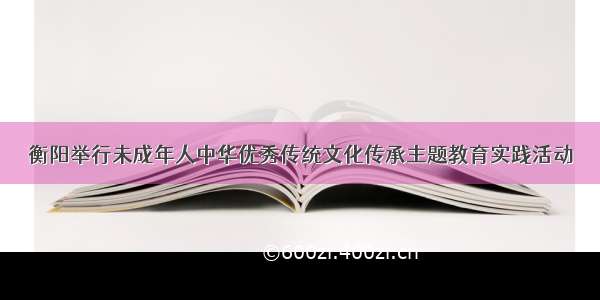 衡阳举行未成年人中华优秀传统文化传承主题教育实践活动