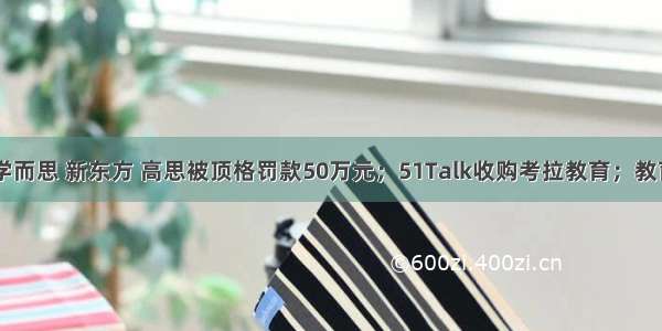 跟谁学 学而思 新东方 高思被顶格罚款50万元；51Talk收购考拉教育；教育部发布