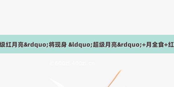 就在今晚！“超级红月亮”将现身 “超级月亮”+月全食+红月的天文奇观 你会拍吗