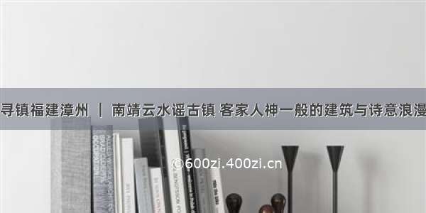 寻镇福建漳州 ｜ 南靖云水谣古镇 客家人神一般的建筑与诗意浪漫