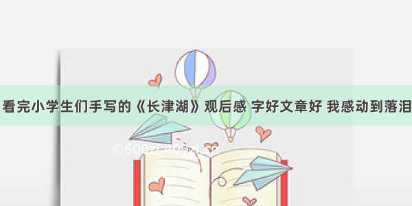 看完小学生们手写的《长津湖》观后感 字好文章好 我感动到落泪