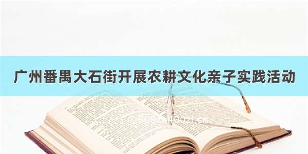 广州番禺大石街开展农耕文化亲子实践活动