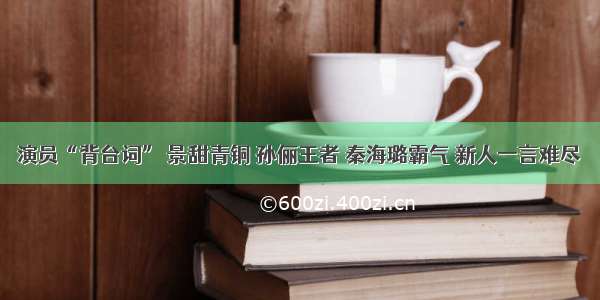 演员“背台词” 景甜青铜 孙俪王者 秦海璐霸气 新人一言难尽