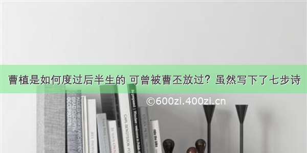 曹植是如何度过后半生的 可曾被曹丕放过？虽然写下了七步诗