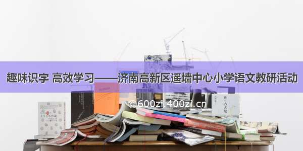 趣味识字 高效学习——济南高新区遥墙中心小学语文教研活动