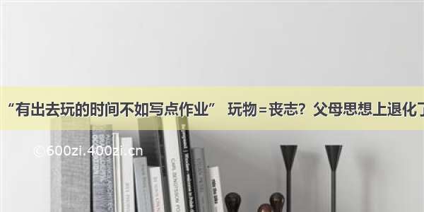 “有出去玩的时间不如写点作业” 玩物=丧志？父母思想上退化了