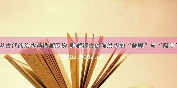 从古代的治水神话和传说 聊聊远古治理洪水的“鄄障”与“疏导”