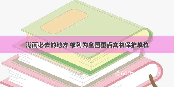 湖南必去的地方 被列为全国重点文物保护单位