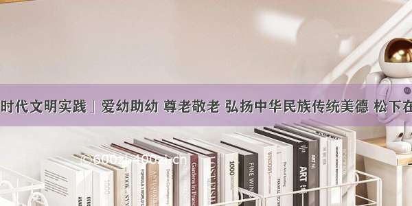 「新时代文明实践」爱幼助幼 尊老敬老 弘扬中华民族传统美德 松下在行动！