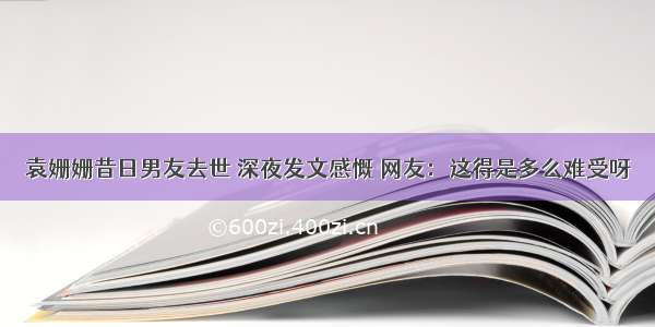 袁姗姗昔日男友去世 深夜发文感慨 网友：这得是多么难受呀