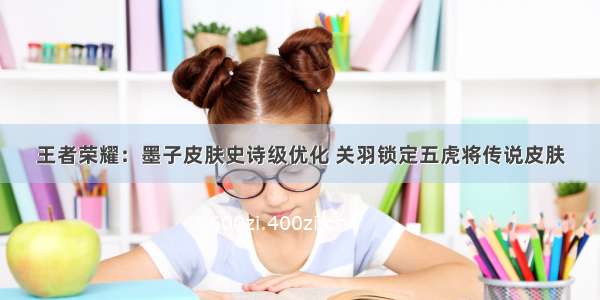 王者荣耀：墨子皮肤史诗级优化 关羽锁定五虎将传说皮肤