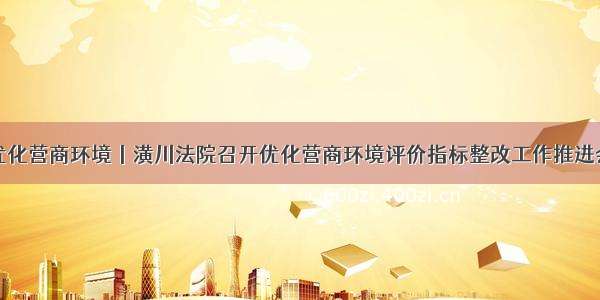 优化营商环境丨潢川法院召开优化营商环境评价指标整改工作推进会