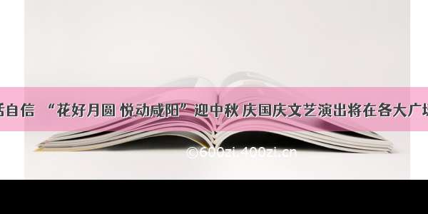 秦人秦腔话自信｜“花好月圆 悦动咸阳”迎中秋 庆国庆文艺演出将在各大广场精彩上演