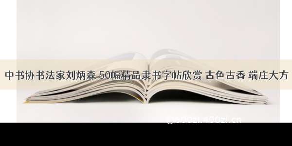 中书协书法家刘炳森 50幅精品隶书字帖欣赏 古色古香 端庄大方