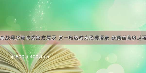 肖战再次被央视官方提及 又一句话成为经典语录 获粉丝高度认可