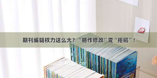 期刊编辑权力这么大？“略作修改”变“拒稿”！