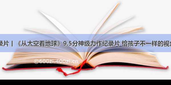 BBC纪录片丨《从太空看地球》9.5分神级力作纪录片 给孩子不一样的视角和认知