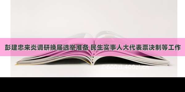 彭建忠来炎调研换届选举准备 民生实事人大代表票决制等工作