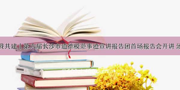 文明天心你我共建丨第六届长沙市道德模范事迹宣讲报告团首场报告会开讲 汤俊杰倾情讲