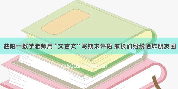 益阳一数学老师用“文言文”写期末评语 家长们纷纷晒炸朋友圈