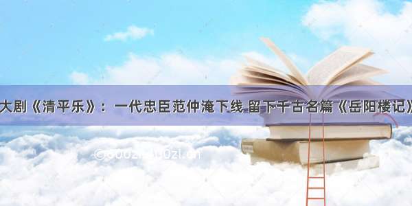 大剧《清平乐》：一代忠臣范仲淹下线 留下千古名篇《岳阳楼记》