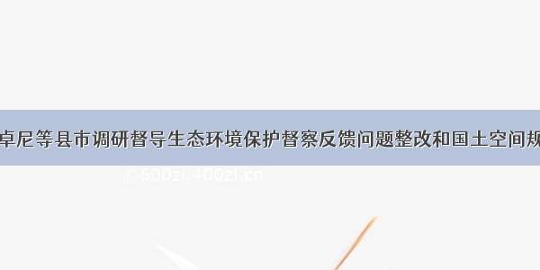 张政能赴卓尼等县市调研督导生态环境保护督察反馈问题整改和国土空间规划等工作