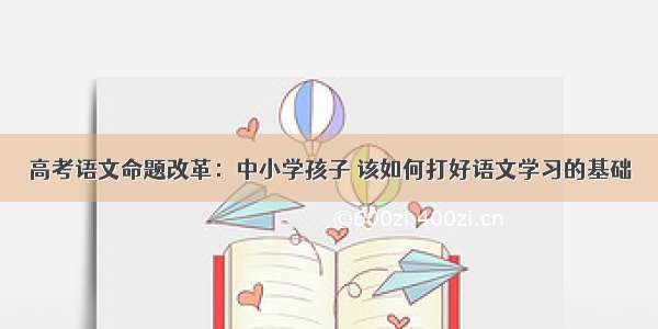 高考语文命题改革：中小学孩子 该如何打好语文学习的基础