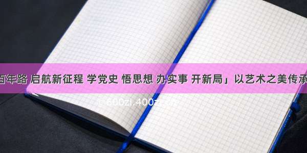 「奋斗百年路 启航新征程 学党史 悟思想 办实事 开新局」以艺术之美传承党史之光