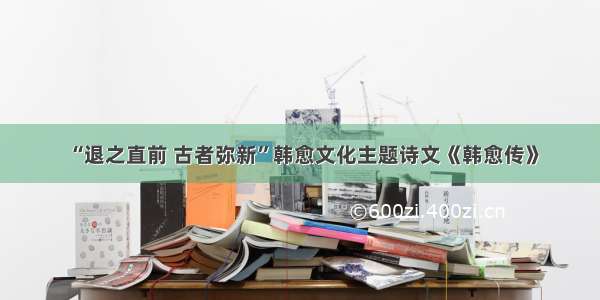 “退之直前 古者弥新”韩愈文化主题诗文《韩愈传》