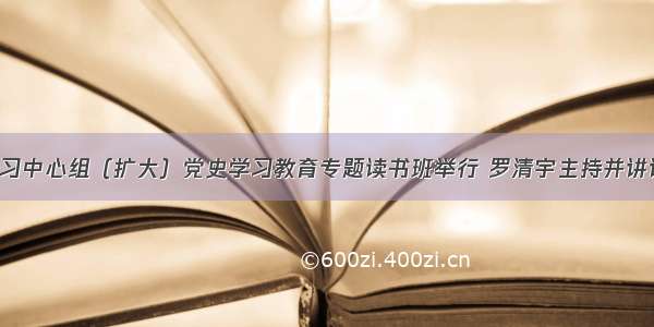 市委理论学习中心组（扩大）党史学习教育专题读书班举行 罗清宇主持并讲话 余国琦作