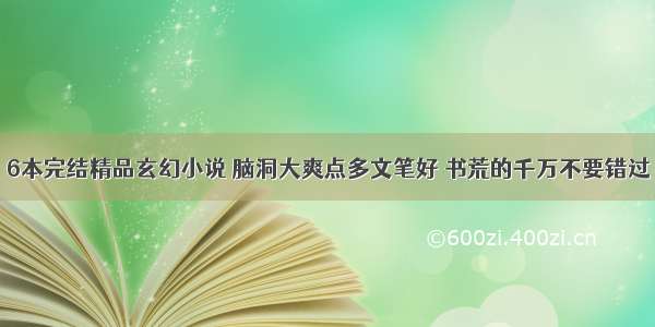 6本完结精品玄幻小说 脑洞大爽点多文笔好 书荒的千万不要错过