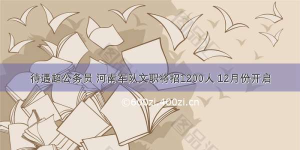 待遇超公务员 河南军队文职将招1200人 12月份开启