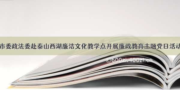 市委政法委赴泰山西湖廉洁文化教学点开展廉政教育主题党日活动