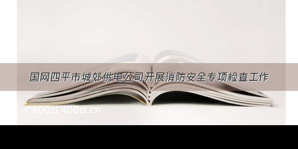 国网四平市城郊供电公司开展消防安全专项检查工作