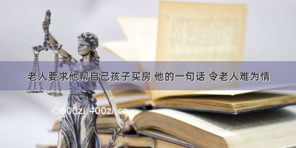 老人要求他帮自己孩子买房 他的一句话 令老人难为情