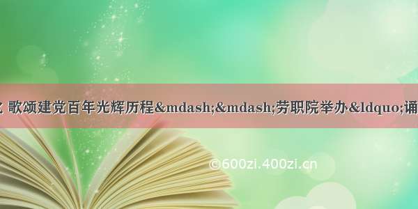 弘扬中华优秀语言文化 歌颂建党百年光辉历程——劳职院举办“诵读中国”经典诵