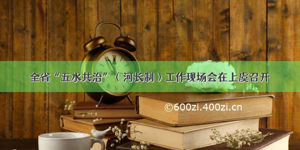 全省“五水共治”（河长制）工作现场会在上虞召开