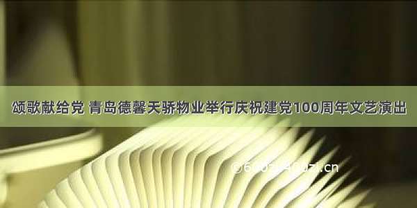 颂歌献给党 青岛德馨天骄物业举行庆祝建党100周年文艺演出