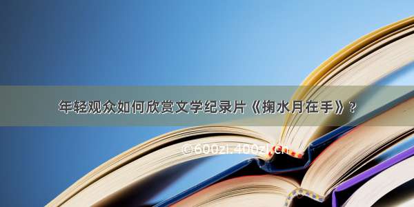 年轻观众如何欣赏文学纪录片《掬水月在手》？