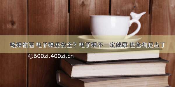 吸烟有害 电子烟更安全？电子烟不一定健康 也含有尼古丁