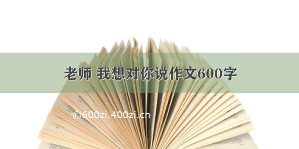 老师 我想对你说作文600字