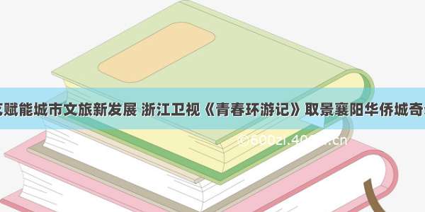 热门综艺赋能城市文旅新发展 浙江卫视《青春环游记》取景襄阳华侨城奇幻度假区