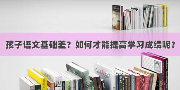 孩子语文基础差？如何才能提高学习成绩呢？