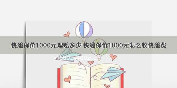 快递保价1000元理赔多少 快递保价1000元怎么收快递费