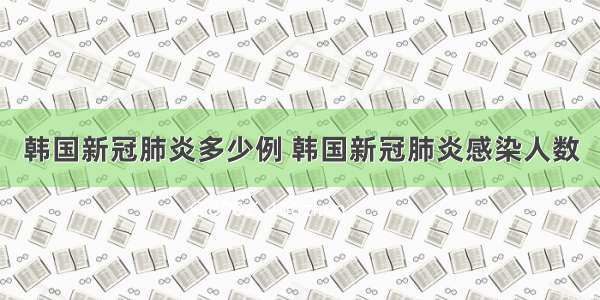 韩国新冠肺炎多少例 韩国新冠肺炎感染人数