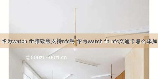 华为watch fit雅致版支持nfc吗 华为watch fit nfc交通卡怎么添加