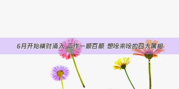 6月开始横财涌入 工作一顺百顺 想啥来啥的四大属相