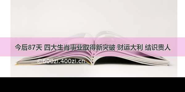 今后87天 四大生肖事业取得新突破 财运大利 结识贵人