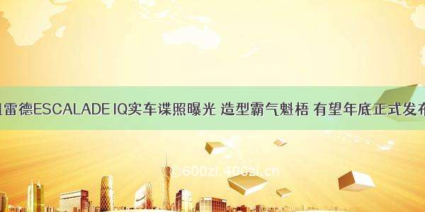 凯雷德ESCALADE IQ实车谍照曝光 造型霸气魁梧 有望年底正式发布