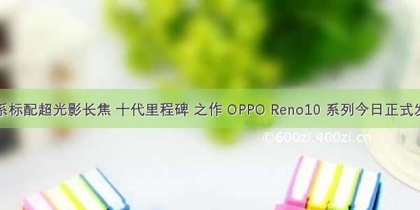 全系标配超光影长焦 十代里程碑 之作 OPPO Reno10 系列今日正式发布